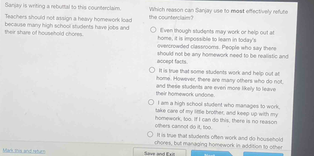 Sanjay is writing a rebuttal to this counterclaim. Which reason can Sanjay use to most effectively refute
Teachers should not assign a heavy homework load the counterclaim?
because many high school students have jobs and Even though students may work or help out at
their share of household chores. home, it is impossible to learn in today's
overcrowded classrooms. People who say there
should not be any homework need to be realistic and
accept facts.
It is true that some students work and help out at
home. However, there are many others who do not,
and these students are even more likely to leave
their homework undone.
I am a high school student who manages to work,
take care of my little brother, and keep up with my
homework, too. If I can do this, there is no reason
others cannot do it, too.
It is true that students often work and do household
chores, but managing homework in addition to other
Mark this and return Save and Exit