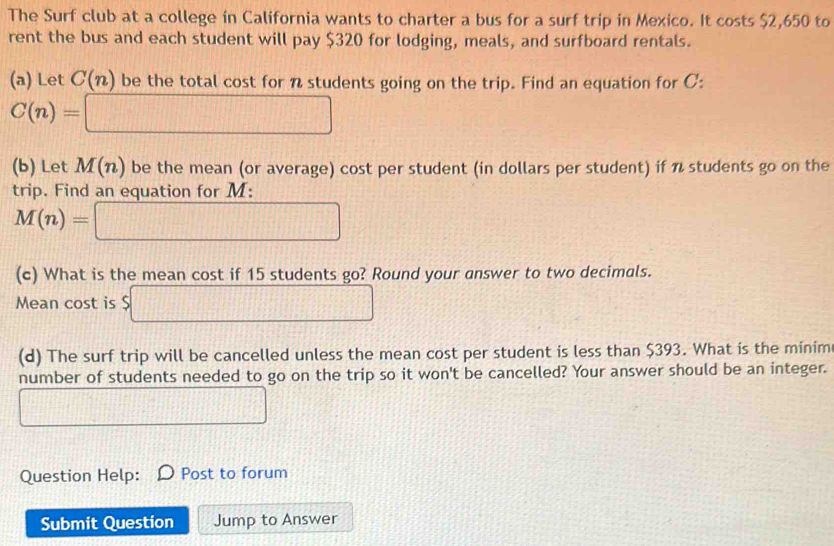 The Surf club at a college in California wants to charter a bus for a surf trip in Mexico. It costs $2,650 to 
rent the bus and each student will pay $320 for lodging, meals, and surfboard rentals. 
(a) Let C(n) be the total cost for n students going on the trip. Find an equation for C :
C(n)=□
(b) Let M(n) be the mean (or average) cost per student (in dollars per student) if n students go on the 
trip. Find an equation for M :
M(n)=□
(c) What is the mean cost if 15 students go? Round your answer to two decimals. 
Mean cost is $□
(d) The surf trip will be cancelled unless the mean cost per student is less than $393. What is the minim 
number of students needed to go on the trip so it won't be cancelled? Your answer should be an integer. 
□ 
Question Help: Post to forum 
Submit Question Jump to Answer