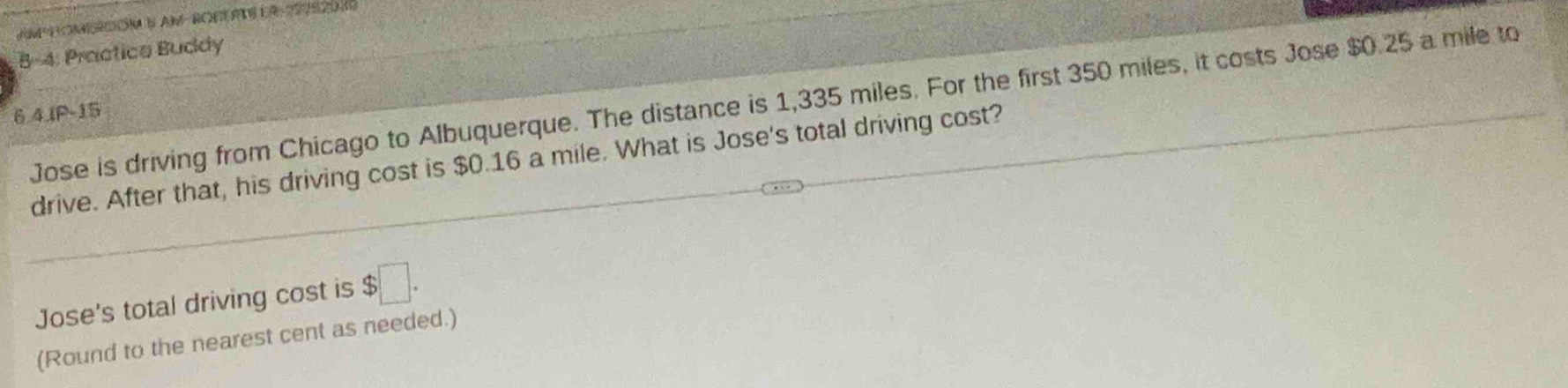 8-4: Practice Buddy 
Jose is driving from Chicago to Albuquerque. The distance is 1,335 miles. For the first 350 miles, it costs Jose $0.25 a mile to
6.4IP - 15
drive. After that, his driving cost is $0.16 a mile. What is Jose's total driving cost? 
Jose's total driving cost is $□. 
(Round to the nearest cent as needed.)