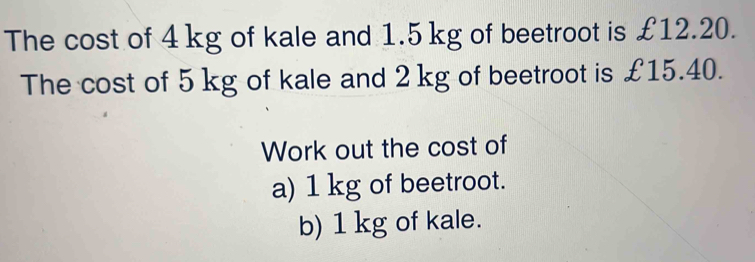 The cost of 4 kg of kale and 1.5 kg of beetroot is £12.20. 
The cost of 5 kg of kale and 2 kg of beetroot is £15.40. 
Work out the cost of 
a) 1 kg of beetroot. 
b) 1 kg of kale.