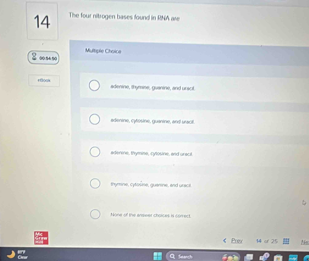 The four nitrogen bases found in RNA are
Multiple Choice
00:54:50
eBook
adenine, thymine, guanine, and uracil.
adenine, cytosine, guanine, and uracil.
adenine, thymine, cytosine, and uracil.
thymine, cytosine, guanine, and uracil.
None of the answer choices is correct.
Mc
Graw
Hill Prev 14 of 25 Ne
81°F Search