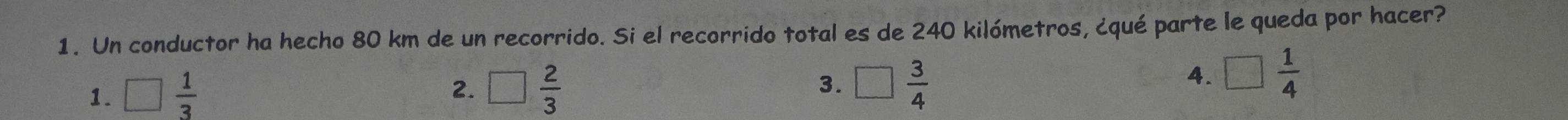 Un conductor ha hecho 80 km de un recorrido. Si el recorrido total es de 240 kilómetros, ¿qué parte le queda por hacer?
1. □  1/3  □  2/3  3. □  3/4 
2.
4. □  1/4 