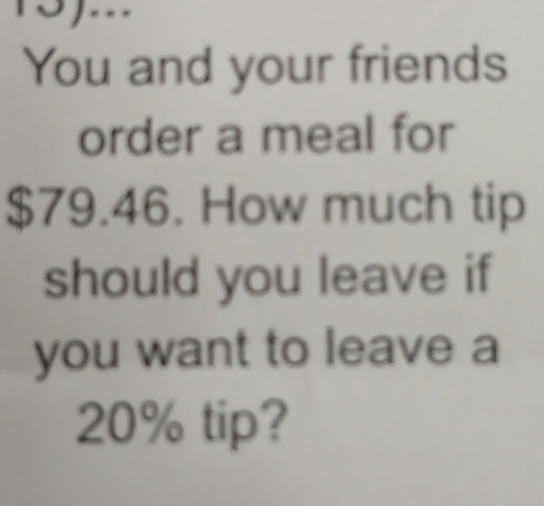 You and your friends 
order a meal for
$79.46. How much tip 
should you leave if 
you want to leave a
20% tip?