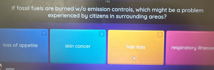 1/58
If fossil fuels are burned w/o emission controls, which might be a problem
experienced by citizens in surrounding areas?
1
2
3
loss of appetite skin cancer hair loss respiratory illnesse
kaltlun