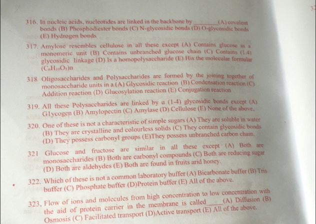 37
316. In nucleic acids, nucleotides are linked in the backbone by _(A) covalent
bonds (B) Phosphodiester bonds (C) N-glycosidic bonds (D) O-glycosidic bonds
(E) Hydrogen bonds
317. Amylose resembles cellulose in all these except (A) Contains glucose as a
monomeric unit (B) Contains unbranched glucose chain (C) Contains (1,4)
glycosidic linkage (D) Is a homopolysaccharide (E) His the molecular formular
(C_6H_10O_5)n
318 Oligosaccharides and Polysaccharides are formed by the joining together of
monosaccharide units in a (A) Glycosidic reaction (B) Condensation reaction (C
Addition reaction (D) Glucosylation reaction (E) Conjugation reaction
319. All these Polysaccharides are linked by a (1-4) glycosidic bonds except (A)
G1ycogen (B) Amylopectin (C) Amylase (D) Cellulose (E) None of the above,
320. One of these is not a characteristic of simple sugars (A) They are soluble in water
(B) They are crystalline and colourless solids (C) They contain glycosidic bonds
(D) They possess carbonyl groups (E)They possess unbranched carbon chain
321 Glucose and fructose are similar in all these except (A) Both are
monosaccharides (B) Both are carbonyl compounds (C) Both are reducing sugar
(D) Both are aldehydes (E) Both are found in fruits arid honey.
322. Which of these is not a common laboratory buffer (A) Bicarbonate buffer (B) Tris
buffer (C) Phosphate buffer (D)Protein buffer (E) All of the above.
323, Flow of ions and molecules from high concentration to low concentration with
the aid of protein carrier in the membrane is called (A) Diffusion (B)
Osmosis (C) Facilitated transport (D)Active transport (E) All of the above.