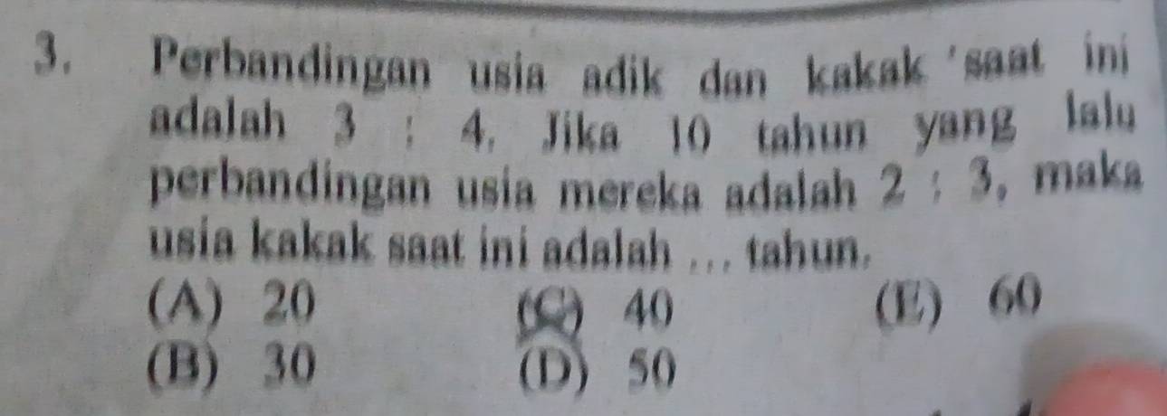 Perbandingan usia adik dan kakak saat ini
adalah 3 : 4. Jika 10 tahun yang lalu
perbandingan usia mereka adalah 2:3 ， maka
usia kakak saat ini adalah ... tahun.
(A) 20 (C) 40 (E) 60
(B) 30 (D) 50