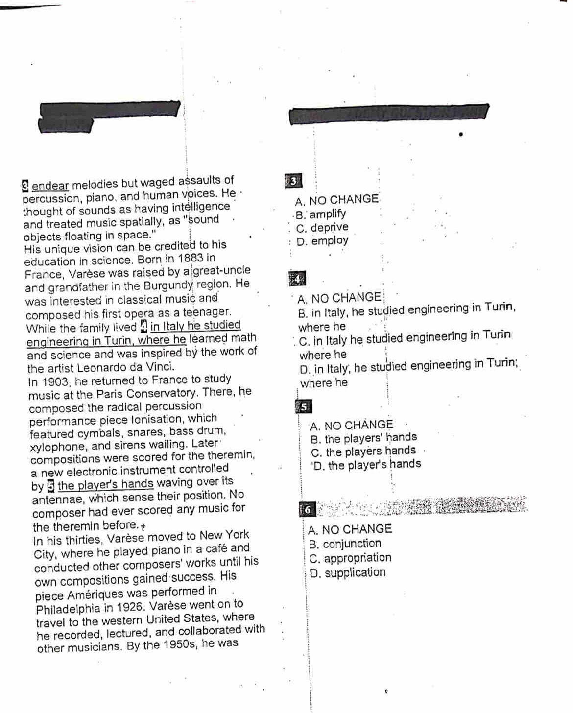 endear melodies but waged assaults of 3
percussion, piano, and human voices. He
thought of sounds as having intelligence A. NO CHANGE
and treated music spatially, as "sound B. amplify
objects floating in space." C. deprive
His unique vision can be credited to his D. employ
education in science. Born in 1883 in
France, Varèse was raised by a great-uncle
and grandfather in the Burgundy region. He 4
was interested in classical music and A. NO CHANGE
composed his first opera as a teenager.
B. in Italy, he studied engineering in Turin,
While the family lived 4 in Italy he studied where he
engineering in Turin, where he learned math C. in Italy he studied engineering in Turin
and science and was inspired by the work of where he
the artist Leonardo da Vinci.
In 1903, he returned to France to study D. in Italy; he studied engineering in Turin;
where he
music at the Paris Conservatory. There, he
composed the radical percussion 5
performance piece Ionisation, which
featured cymbals, snares, bass drum, A. NO CHÁNGE
xylophone, and sirens wailing. Later B. the players' hands
compositions were scored for the theremin, C. the players hands
a new electronic instrument controlled 'D. the player's hands
by 5 the player's hands waving over its
antennae, which sense their position. No
composer had ever scored any music for 6
the theremin before.
In his thirties, Varèse moved to New York A. NO CHANGE
City, where he played piano in a café and B. conjunction
conducted other composers' works until his C. appropriation
own compositions gained success. His D. supplication
piece Amériques was performed in
Philadelphia in 1926. Varèse went on to
travel to the western United States, where
he recorded, lectured, and collaborated with
other musicians. By the 1950s, he was