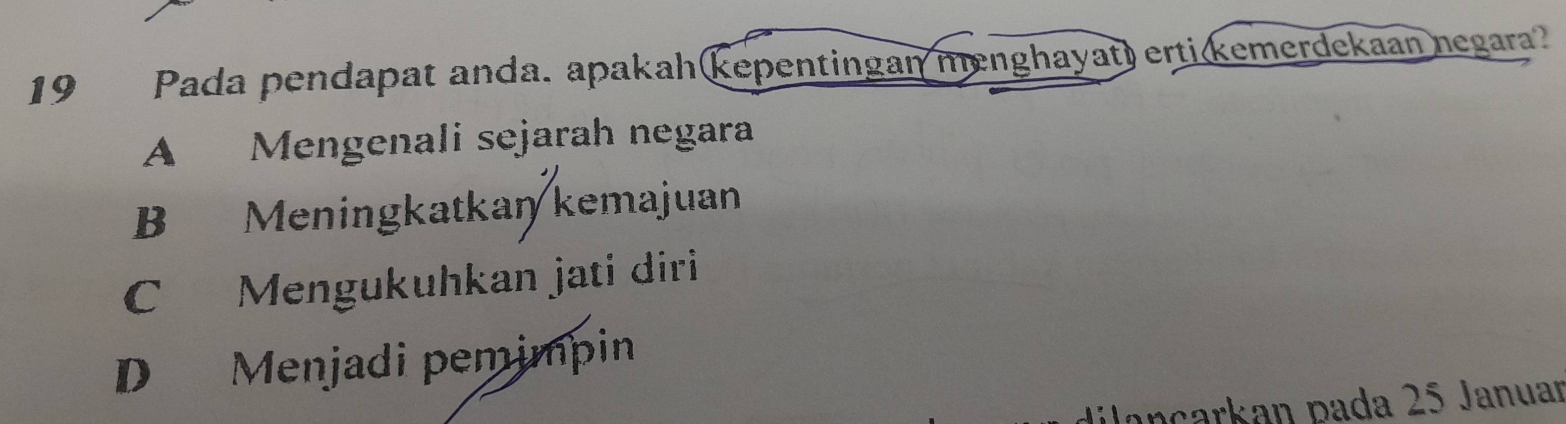 Pada pendapat anda. apakah kepentingan menghayat) erti(kemerdekaan negara?
A Mengenali sejarah negara
B Meningkatkan kemajuan
C Mengukuhkan jati diri
D Menjadi pemimpin
Jançarkan pada 25 Januar