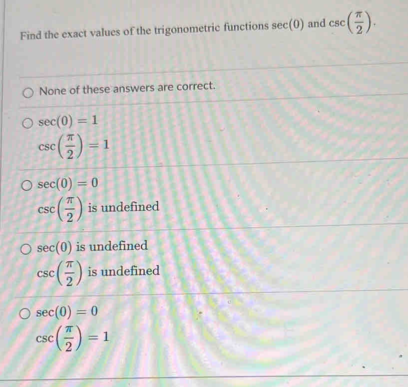 Find the exact values of the trigonometric functions sec (0) and csc ( π /2 ).
None of these answers are correct.
sec (0)=1
csc ( π /2 )=1
sec (0)=0
csc ( π /2 ) is undefined
sec (0) is undefined
csc ( π /2 ) is undefined
sec (0)=0
csc ( π /2 )=1