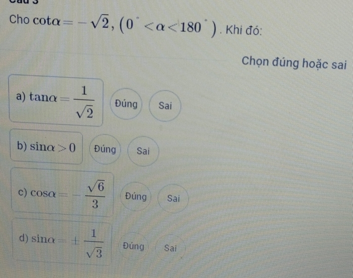 ) cot alpha =-sqrt(2),(0° <180°). Khi đó:
Chọn đúng hoặc sai
a) tan alpha = 1/sqrt(2)  Đúng Sai
b) sin alpha >0 Đúng Sai
c) cos alpha =- sqrt(6)/3  Đúng Sai
d) sin alpha =±  1/sqrt(3)  Đúng Sai