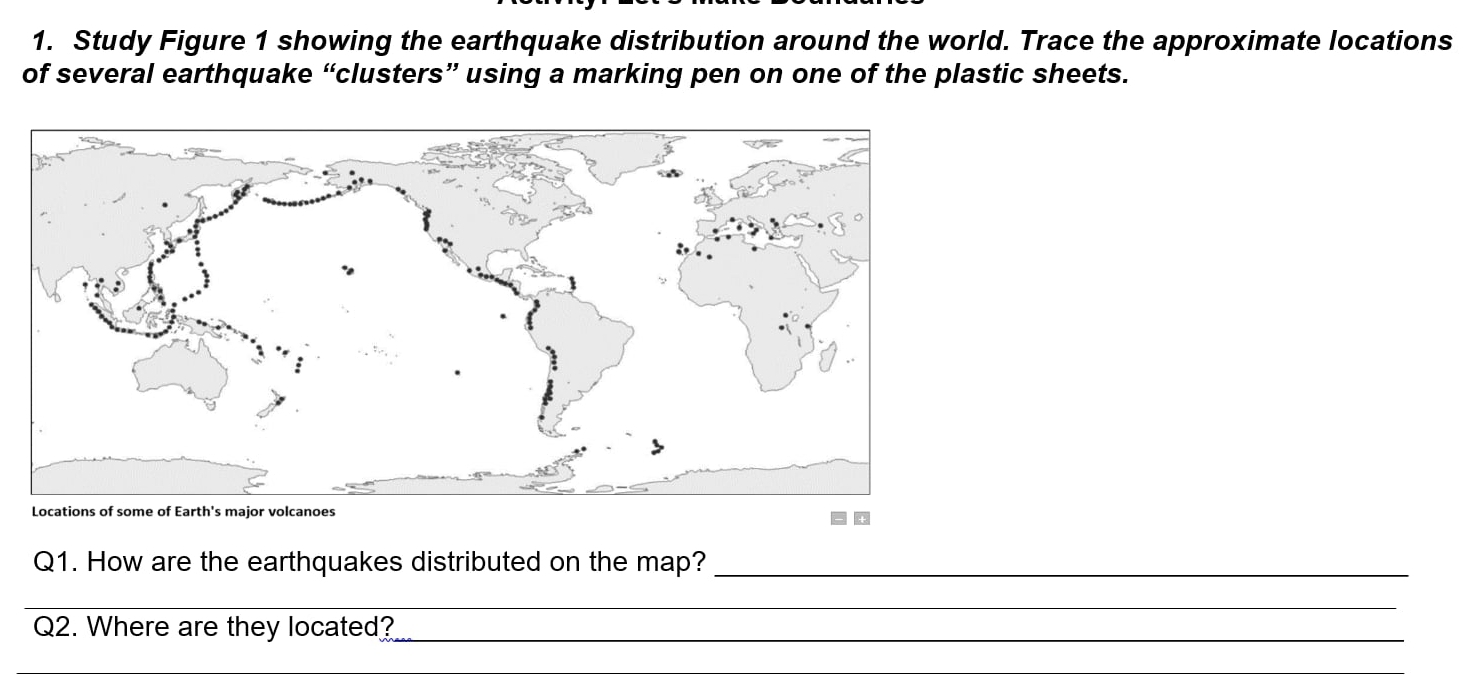 Study Figure 1 showing the earthquake distribution around the world. Trace the approximate locations 
of several earthquake “clusters” using a marking pen on one of the plastic sheets. 
Q1. How are the earthquakes distributed on the map?_ 
_ 
Q2. Where are they located?_