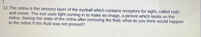 The retina is the sensory layer of the eyeball which contains receptors for sight, called rods 
and cones. The eye uses light coming in to make an image, a picture which lands on the 
retina. Seeing the state of the retina after removing the fluid, what do you think would happen 
to the retina if this fluid was not present?