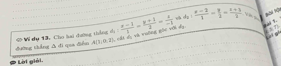 Bài tậi 
« Ví dụ 13. Cho hai đường thẳng d_1: (x-1)/1 = (y+1)/2 = z/-1  và d_2: (x-2)/1 = y/2 = (z+3)/2  Viết phụ 
đường thẳng △ di qua điểm A(1;0;2) , cắt d_1 và vuông góc với
d_2. 
Bài 1.
4; 3; 7
lời gi 
Lời giải.