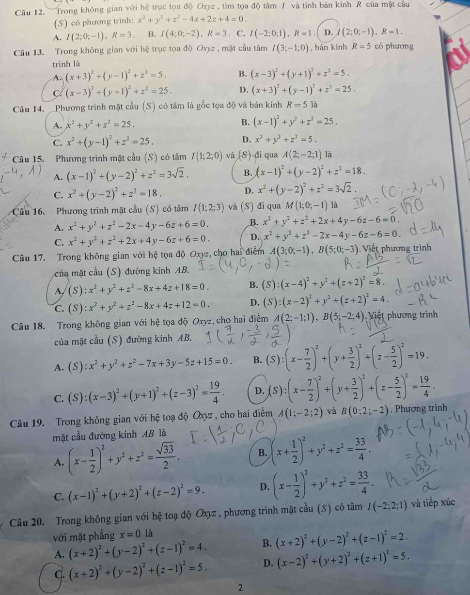 Trong không gian với hệ trục tọa độ Oxyz , tìm tọa độ tâm / và tính bán kính R của mặt câu
(S) có phương trình: x^2+y^2+z^2-4x+2z+4=0.
A. I(2;0;-1),R=3. B. I(4;0;-2),R=3. C. I(-2;0;1),R=1 D. (2;0;-1),R=1.
Câu 13. Trong không gian với hệ trục tọa độ Oxyz , mặt cầu tâm I(3;-1;0) , bán kính R=5 có phương
trình là
A. (x+3)^2+(y-1)^2+z^2=5.
B. (x-3)^2+(y+1)^2+z^2=5.
C (x-3)^2+(y+1)^2+z^2=25.
D. (x+3)^2+(y-1)^2+z^2=25.
Câu 14. _Phương trình mặt cầu (S) có tâm là gốc tọa độ và bán kính R=5 là
A. x^2+y^2+z^2=25. B. (x-1)^2+y^2+z^2=25.
C. x^2+(y-1)^2+z^2=25. D. x^2+y^2+z^2=5.
Câu 15. Phương trình mặt cầu (S) có tâm I(1;2;0) và (S) di qua A(2;-2;1) là
A. (x-1)^2+(y-2)^2+z^2=3sqrt(2). B. (x-1)^2+(y-2)^2+z^2=18.
C. x^2+(y-2)^2+z^2=18.
D. x^2+(y-2)^2+z^2=3sqrt(2).
Câu 16.  Phương trình mặt cầu (S) có tâm I(1;2;3) và (S) đi qua M(1;0;-1) là
A. x^2+y^2+z^2-2x-4y-6z+6=0. B. x^2+y^2+z^2+2x+4y-6z-6=0.
C. x^2+y^2+z^2+2x+4y-6z+6=0. D. x^2+y^2+z^2-2x-4y-6z-6=0.
Câu 17. Trong không gian với hệ tọa độ Oxyz, cho hai điểm A(3;0;-1),B(5;0;-3) Viết phương trình
của mặt cầu (S) đường kính AB.
A (S):x^2+y^2+z^2-8x+4z+18=0. B. (S):(x-4)^2+y^2+(z+2)^2=8.
C. (S):x^2+y^2+z^2-8x+4z+12=0. D. (S):(x-2)^2+y^2+(z+2)^2=4.
Câu 18. Trong không gian với hệ tọa độ Oxyz, cho hai điểm A(2;-1;1),B(5;-2;4) Viết phương trình
của mặt cầu (S) đường kính AB.
A. (S):x^2+y^2+z^2-7x+3y-5z+15=0. B. (S):(x- 7/2 )^2+(y+ 3/2 )^2+(z- 5/2 )^2=19.
C. (S):(x-3)^2+(y+1)^2+(z-3)^2= 19/4 . D. (S):(x- 7/2 )^2+(y+ 3/2 )^2+(z- 5/2 )^2= 19/4 .
Câu 19. Trong không gian với hệ toạ độ Oxyz , cho hai điểm A(1;-2;2) và B(0;2;-2). Phương trình
mặt cầu đường kính AB là
A. (x- 1/2 )^2+y^2+z^2= sqrt(33)/2 .
B. (x+ 1/2 )^2+y^2+z^2= 33/4 .
C. (x-1)^2+(y+2)^2+(z-2)^2=9.
D. (x- 1/2 )^2+y^2+z^2= 33/4 .
Câu 20. Trong không gian với hệ toạ độ Oxyz , phương trình mặt cầu (S) có tâm I(-2;2;1) và tiếp xúc
với mặt phẳng x=0 là
A. (x+2)^2+(y-2)^2+(z-1)^2=4.
B. (x+2)^2+(y-2)^2+(z-1)^2=2.
C. (x+2)^2+(y-2)^2+(z-1)^2=5.
D. (x-2)^2+(y+2)^2+(z+1)^2=5.
2