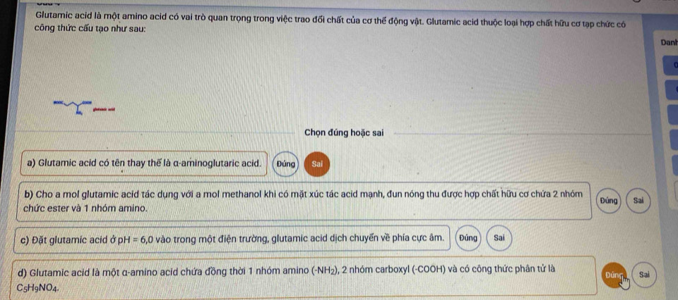 Glutamic acid là một amino acid có vai trò quan trọng trong việc trao đối chất của cơ thể động vật. Glutamic acid thuộc loại hợp chất hữu cơ tạp chức có 
công thức cấu tạo như sau: 
Danh 
Chọn đúng hoặc sai 
a) Glutamic acid có tên thay thế là α -aminoglutaric acid. Đúng Sai 
b) Cho a mol glutamic acid tác dụng với a mol methanol khi có mặt xúc tác acid mạnh, đun nóng thu được hợp chất hữu cơ chứa 2 nhóm Đúng Sai 
chức ester và 1 nhóm amino. 
c) Đặt glutamic acid ở pH =6 , 0 vào trong một điện trường, glutamic acid dịch chuyến về phía cực âm. Đúng Sai 
d) Glutamic acid là một α -amino acid chứa đồng thời 1 nhóm amino (-NH₂), 2 nhóm carboxyl (-COOH) và có công thức phân tử là Đúng Sai
C_5H_9NO_4.