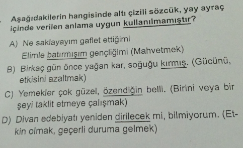 Aşağıdakilerin hangisinde altı çizili sözcük, yay ayraç
içinde verilen anlama uygun kullanılmamıştır?
A) Ne saklayayım gaflet ettiğimi
Elimle batırmışım gençliğimi (Mahvetmek)
B) Birkaç gün önce yağan kar, soğuğu kırmış. (Gücünü,
etkisini azaltmak)
C) Yemekler çok güzel, özendiğin belli. (Birini veya bir
şeyi taklit etmeye çalışmak)
D) Divan edebiyatı yeniden dirilecek mi, bilmiyorum. (Et-
kin olmak, geçerli duruma gelmek)