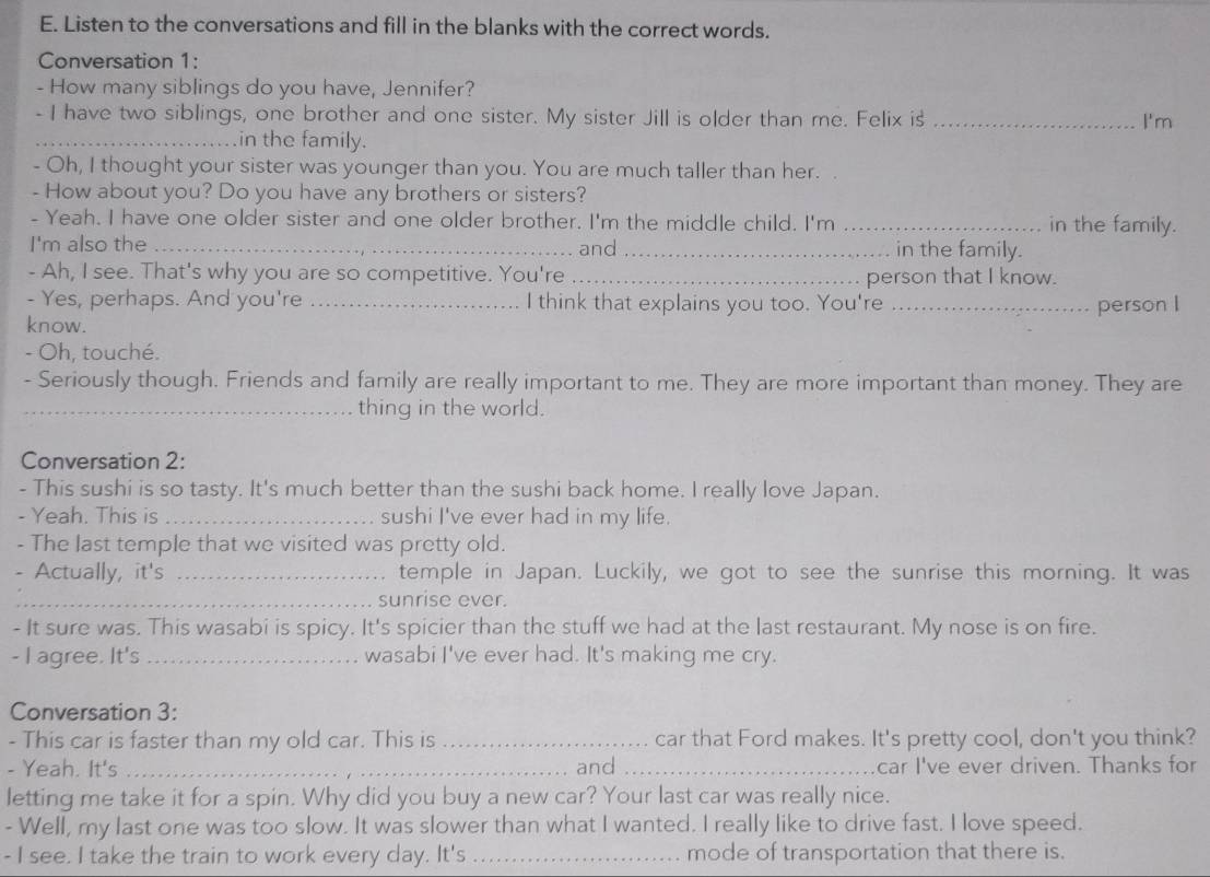 Listen to the conversations and fill in the blanks with the correct words.
Conversation 1:
- How many siblings do you have, Jennifer?
- I have two siblings, one brother and one sister. My sister Jill is older than me. Felix is _I'm
_in the family.
- Oh, I thought your sister was younger than you. You are much taller than her.
- How about you? Do you have any brothers or sisters?
- Yeah. I have one older sister and one older brother. I'm the middle child. I'm _in the family.
I'm also the _and _in the family.
- Ah, I see. That's why you are so competitive. You're _person that I know.
- Yes, perhaps. And you're I think that explains you too. You're
know. __person I
- Oh, touché.
- Seriously though. Friends and family are really important to me. They are more important than money. They are
_thing in the world.
Conversation 2:
- This sushi is so tasty. It's much better than the sushi back home. I really love Japan.
- Yeah. This is _sushi I've ever had in my life.
- The last temple that we visited was pretty old.
- Actually, it's _temple in Japan. Luckily, we got to see the sunrise this morning. It was
_sunrise ever.
- It sure was. This wasabi is spicy. It's spicier than the stuff we had at the last restaurant. My nose is on fire.
- I agree. It's _wasabi I've ever had. It's making me cry.
Conversation 3:
- This car is faster than my old car. This is_ car that Ford makes. It's pretty cool, don't you think?
- Yeah. It's _and_ car I've ever driven. Thanks for
letting me take it for a spin. Why did you buy a new car? Your last car was really nice.
- Well, my last one was too slow. It was slower than what I wanted. I really like to drive fast. I love speed.
- I see. I take the train to work every day. It's_ mode of transportation that there is.