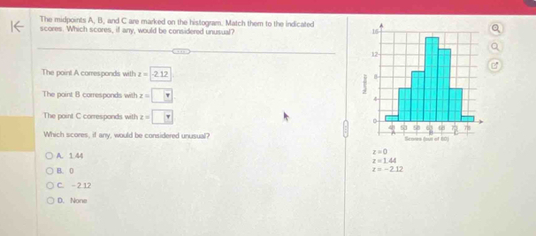 The midpoints A, B, and C are marked on the histogram. Match them to the indicated
scores. Which scores, if any, would be considered unusual? 
The point A corresponds with z=-2.12
The point B corresponds with z=□
The point C corresponds with z=□
Which scores, if any, would be considered unusual?
A. 1 44 z=0
z=1.44
B. 0 z=-2.12
C. - 2 12
D. None