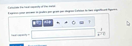 Calculate the heat capacity of the metal. 
Express your answer in joules per gram per degree Celsius to two significant figures. 
a AΣφ ?
heat capacity =
 J/g·°C 