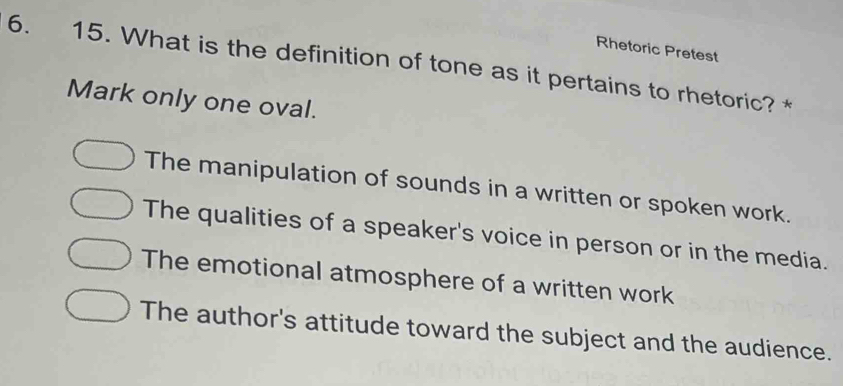 Rhetoric Pretest
6. 15. What is the definition of tone as it pertains to rhetoric?
Mark only one oval.
The manipulation of sounds in a written or spoken work.
The qualities of a speaker's voice in person or in the media.
The emotional atmosphere of a written work
The author's attitude toward the subject and the audience.