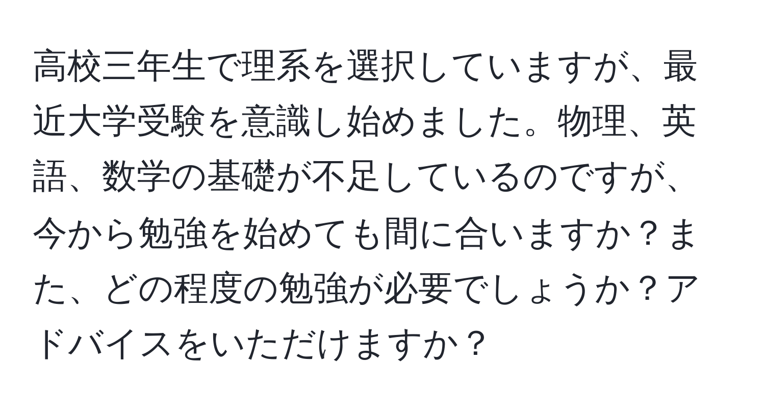 高校三年生で理系を選択していますが、最近大学受験を意識し始めました。物理、英語、数学の基礎が不足しているのですが、今から勉強を始めても間に合いますか？また、どの程度の勉強が必要でしょうか？アドバイスをいただけますか？