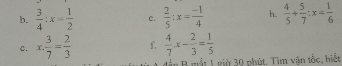  3/4 :x= 1/2  e.  2/5 :x= (-1)/4 
h.  4/5 + 5/7 :x= 1/6 
c. x. 3/7 = 2/3 
f.  4/7 x- 2/3 = 1/5 
đến B mắt 1 giờ 30 phút. Tìm vận tốc, biết