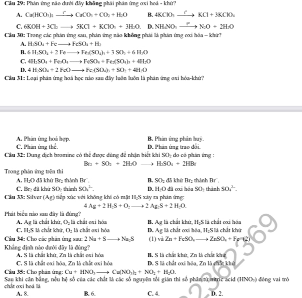 Phản ứng nào dưới đây không phải phản ứng oxi hoá - khử?
A. Ca(HCO_3)_2xrightarrow rCaCO_3+CO_2+H_2O B. 4KClO_3xrightarrow ?KCl+3KClO_4
C. 6KOH+3Cl_2to 5KCl+KClO_3+3H_2O. D. NH_4NO_3xrightarrow t^2N_2O+2H_2O
Câu 30: Trong các phản ứng sau, phản ứng nào không phải là phản ứng oxi hóa - khử?
A. H_2SO_4+Feto FeSO_4+H_2
B. 6H_2SO_4+2Feto Fe_2(SO_4)_3+3SO_2+6H_2O
C. 4H_2SO_4+Fe_3O_4to FeSO_4+Fe_2(SO_4)_3+4H_2O
D. 4H_2SO_4+2FeOto Fe_2(SO_4)_3+SO_2+4H_2O
Câu 31: Loại phản ứng hoá học nào sau đây luôn luôn là phản ứng oxi hóa-khứ?
A. Phân ứng hoả hợp. B. Phản ứng phân huỷ.
C. Phản ứng thể. D. Phản ứng trao đổi.
Câu 32: Dung dịch bromine có thể được dùng để nhận biết khí SO_2 do có phản ứng :
Br_2+SO_2+2H_2Oto H_2SO_4+2HBr
Trong phản ứng trên thì
A. H_2O đã khứ Br₂ thành Br. B. SO_2 đã khứ Br_2 thành Br .
C. Br_2 đã khứ SO_2 thành SO_4^((2-). D. H_2)O đã oxi hóa SO_2 thành SO_4^((2-).
Câu 33: Silver (Ag) tiếp xúc với không khí có mặt H_2)S xảy ra phản ứng:
4Ag+2H_2S+O_2to 2Ag_2S+2H_2O.
Phát biêu nào sau đây là đúng?
A. Ag là chất khử, O_2 là chất oxi hóa B. Ag là chất khữ, H₂S là chất oxi hóa
C. H₂S là chất khử, O_2 là chất oxi hóa D. Ag là chất oxi hóa, H₂S là chất khử
Câu 34: Cho các phản ứng sau: 2Na+Sto Na_2S (1) vaZn+FeSO_4to ZnSO_4+Fe=(2)
Khẳng định nào dưới đây là đúng?
A. S là chất khử, Zn là chất oxi hóa B. S là chất khử, Zn là chất khử
C. S là chất oxi hóa, Zn là chất oxi hóa D. S là chất oxi hóa, Zn là chất khử
Câu 35: Cho phản ứng: Cu+HNO_3to Cu(NO_3)_2+NO_2+H_2O.
Sau khi cân bằng, nếu hệ số của các chất là các số nguyên tối giăn thì số phân từ nitric acid (HNO₃) đóng vai trò
chất oxi hoá là
A. 8. B. 6. C. 4. D. 2.