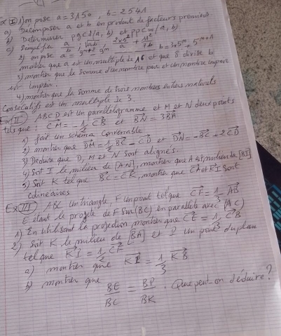 xboxed E) Jon pose a=3π 50,b=2541
9f pecomposer a or b enprodect do factears prevniee
⑤ Dotormiver rho gcd/a,b) or PPCm(a,b)
g) Simal fa a=9^(m+2)=9^m  a/b ;sqrt(a· b)  (2* 5^2)/a + 11^2/7b =3* 5^m+5^(m+1)
I on pise
omotler gue a car thn muttiple do A8 er gae 8 divise b
3 enentio you be Somonce dlan mombize pie or cinmonbac iapin
tt iompai.
4omto you I Somme do tois momburs Bihes matials
Consecullts est thm monctople I 3.
(11^ ABC D ast Um paralledogramme et M er N dear points
tals guve; vector CM=- 1/2 vector CB et vector BN=3vector BA
faid un schena Convenable
3 Deduiu que D, Mer N Samt aligne's. vector DM= 1/2 vector BC-vector CD at vector DN=-vector BC+2vector CD
③ amonbe gue
vector RI Sont
⑤ Snir K tel qua y Sot I le milica do [4sqrt()endbmatrix  ,monter goo A st modue da fat
vector BC=vector EK
colineaines nontin gue cher
ET ABC untriangle, Fumpont telgou vector CF= 1/3 vector AB
Eclouk te progcle do Fsun BC inparal aved (AC)
A in utidsand in projection monban gae
2 Sor K  pibien d [overline BA] er I um pont duplan vector CE=1,vector CB
telgne vector KI= 1/2 vector CF vector KI= 1/3 vector KB
bmmben gue () montic gioe
 8E/BC = BP/BK . Quepent an deduire?