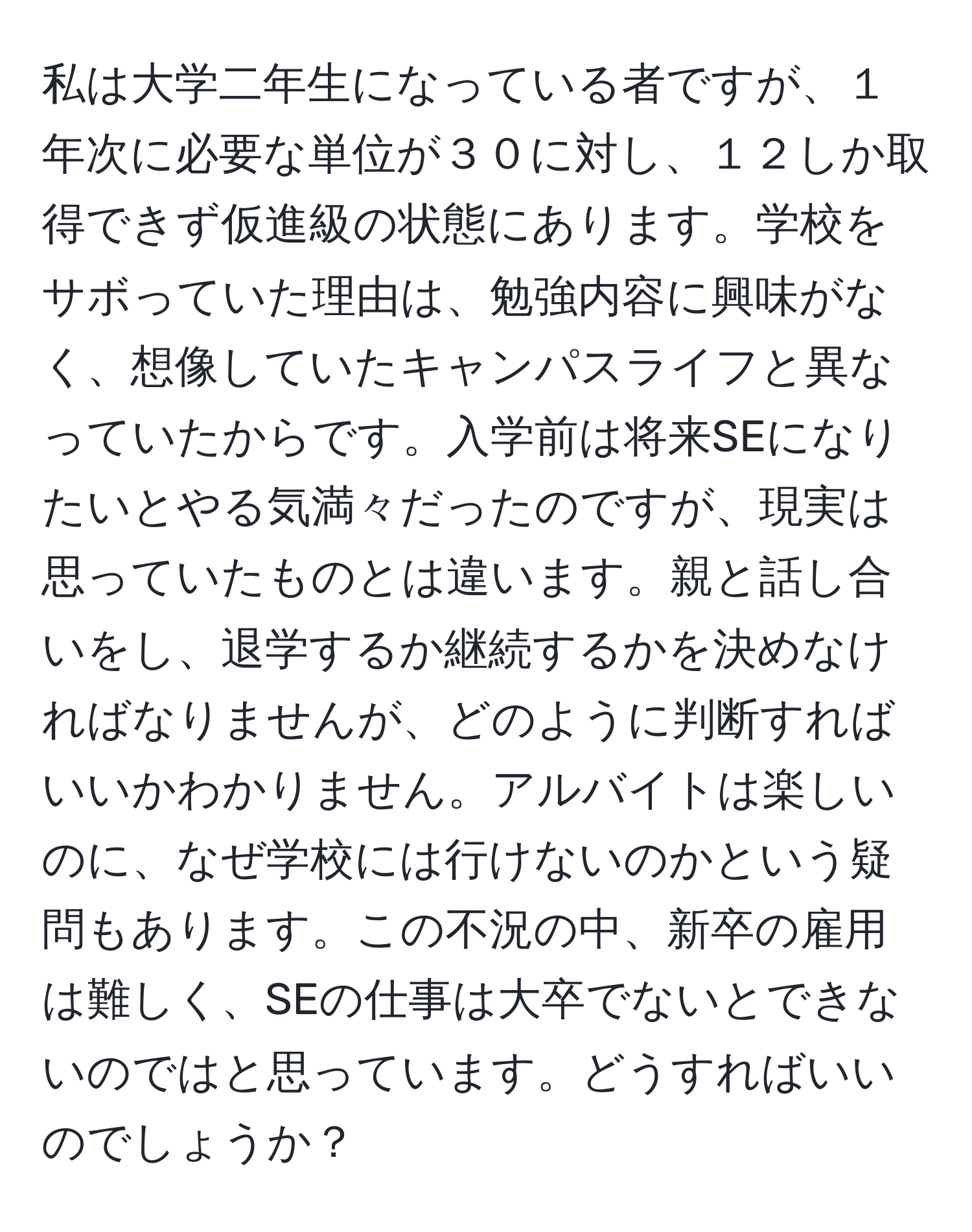 私は大学二年生になっている者ですが、１年次に必要な単位が３０に対し、１２しか取得できず仮進級の状態にあります。学校をサボっていた理由は、勉強内容に興味がなく、想像していたキャンパスライフと異なっていたからです。入学前は将来SEになりたいとやる気満々だったのですが、現実は思っていたものとは違います。親と話し合いをし、退学するか継続するかを決めなければなりませんが、どのように判断すればいいかわかりません。アルバイトは楽しいのに、なぜ学校には行けないのかという疑問もあります。この不況の中、新卒の雇用は難しく、SEの仕事は大卒でないとできないのではと思っています。どうすればいいのでしょうか？