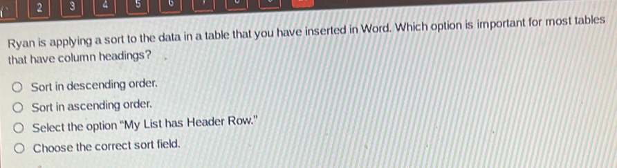 2 3 4 5
Ryan is applying a sort to the data in a table that you have inserted in Word. Which option is important for most tables
that have column headings?
Sort in descending order.
Sort in ascending order.
Select the option “'My List has Header Row.”
Choose the correct sort field.