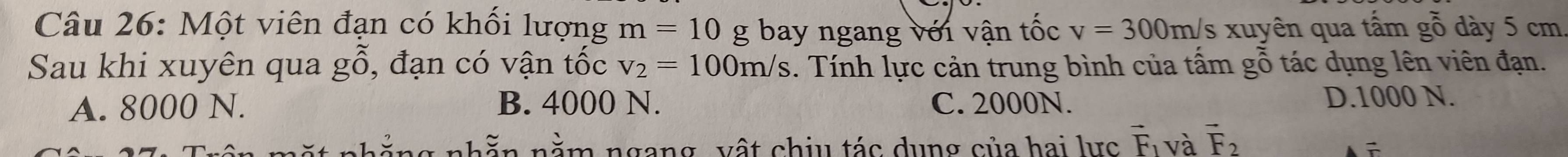 Một viên đạn có khối lượng m=10 g bay ngang với vận tốc v=300m/s xuyên qua tấm gỗ dày 5 cm
Sau khi xuyên qua g( ổ, đạn có vận tốc v_2=100m/s. Tính lực cản trung bình của tấm gỗ tác dụng lên viên đạn.
A. 8000 N. B. 4000 N. C. 2000N.
D. 1000 N.
n ằ ng nhằn nằm ngang vật chịu tác dụng của hai lực vector F_1 và vector F_2