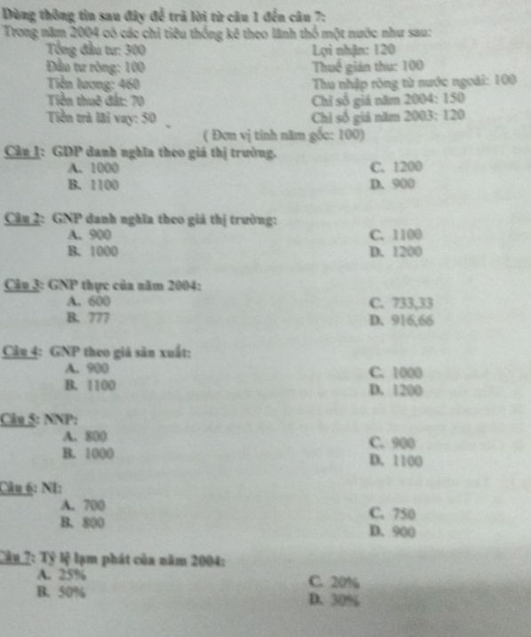 Dùng thông tin sau đây để trã lời từ câu 1 đến câu 7:
Trong năm 2004 có các chỉ tiêu thống kê theo lãnh thổ một nước như sau:
Tổng đầu tư: 300 Lợi nhận: 120
ầu tư ròng: 100 Thuế gián thu: 100
Tiền lương: 460 Thu nhập ròng từ nước ngoài: 100
Tiền thuê đất: 70 Chỉ số giá năm 2004 : 150
Tiền trả lài vay: 50 Chỉ số giả năm 2003 : 120
( Đơn vị tính năm gốc: 100)
Cân 1: GDP danh nghĩa theo giá thị trường.
A. 1000 C. 1200
B. 1100 D. 900
Câu 2: GNP danh nghĩa theo giá thị trường:
A. 900 C. 1100
B. 1000 D. 1200
Câu 3: GNP thực của năm 2004:
A. 600 C. 733,33
B. 777 D. 916,66
Câu 4: GNP theo giả săn xuất:
A. 900 C. 1000
B. 1100 D. 1200
Câu 5: NNP:
A. 800 C. 900
B. 1000 D. 1100
Câu 6: NI:
A. 700 C. 750
B. 800 D. 900
Câu 7: Tỷ lệ lạm phát của năm 2004 :
A. 25% C. 20%
B. 50% D. 30%