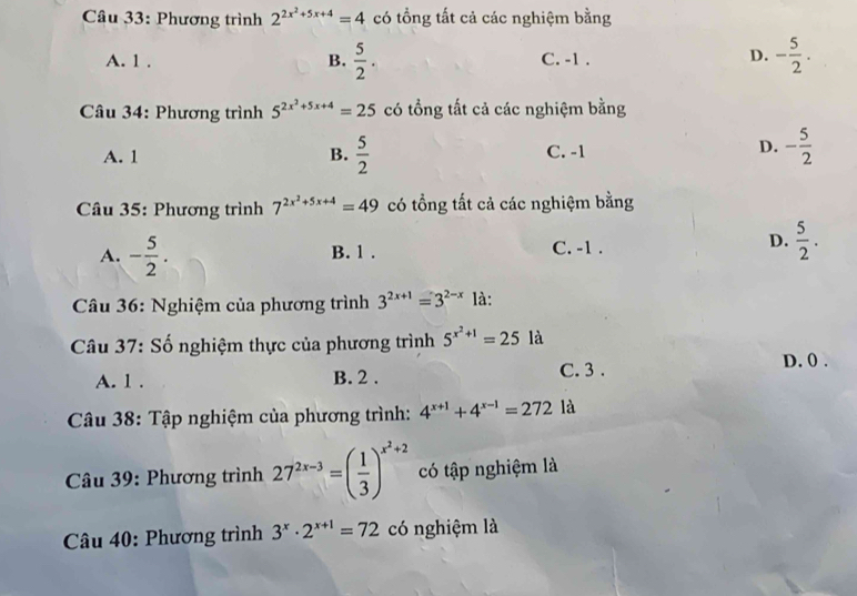 Phương trình 2^(2x^2)+5x+4=4 có tổng tất cả các nghiệm bằng
A. 1. B.  5/2 . C. -1.
D. - 5/2 . 
Câu 34: Phương trình 5^(2x^2)+5x+4=25 có tổng tất cả các nghiệm bằng
A. 1  5/2  C. -1 D. - 5/2 
B.
Câu 35: Phương trình 7^(2x^2)+5x+4=49 có tổng tất cả các nghiệm bằng
A. - 5/2 . B. 1. C. -1.
D.  5/2 . 
Câu 36: Nghiệm của phương trình 3^(2x+1)=3^(2-x) là:
Câu 37: Số nghiệm thực của phương trình 5^(x^2)+1=25 là
A. 1. B. 2. C. 3.
D. 0.
Câu 38: Tập nghiệm của phương trình: 4^(x+1)+4^(x-1)=272 là
* Câu 39: Phương trình 27^(2x-3)=( 1/3 )^x^2+2 có tập nghiệm là
Câu 40: Phương trình 3^x· 2^(x+1)=72 có nghiệm là