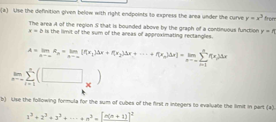 Use the definition given below with right endpoints to express the area under the curve y=x^3 from 
The area A of the region S that is bounded above by the graph of a continuous function y=f(
x=b is the limit of the sum of the areas of approximating rectangles.
A=limlimits _nto ∈fty R_n=limlimits _nto ∈fty [f(x_1)△ x+f(x_2)△ x+·s +f(x_n)△ x]=limlimits _nto ∈fty sumlimits _(i=1)^nf(x_i)△ x
limlimits _nto -sumlimits _(i=1)^n(□ _* )
(b) Use the following formula for the sum of cubes of the first n integers to evaluate the limit in part (a).
1^3+2^3+3^3+·s +n^3=[frac n(n+1)]^2