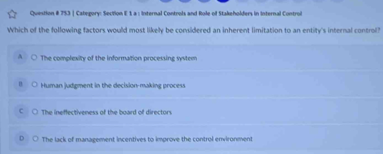 Question # 753 | Category: Section E 1 a : Internal Controls and Role of Stakeholders in Internal Control
Which of the following factors would most likely be considered an inherent limitation to an entity's internal control?
A The complexity of the information processing system
B Human judgment in the decision-making process
r The ineffectiveness of the board of directors
The lack of management incentives to improve the control environment