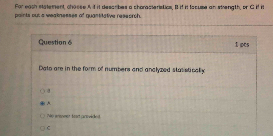 For each statement, choose A if it describes a characteristics, B if it focuse on strength, or C if it
points out a weaknesses of quantitative research.
Question 6 1 pts
Data are in the form of numbers and analyzed statistically.
B
A
No answer text provided.
C