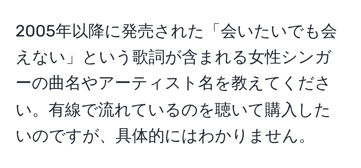 2005年以降に発売された「会いたいでも会えない」という歌詞が含まれる女性シンガーの曲名やアーティスト名を教えてください。有線で流れているのを聴いて購入したいのですが、具体的にはわかりません。