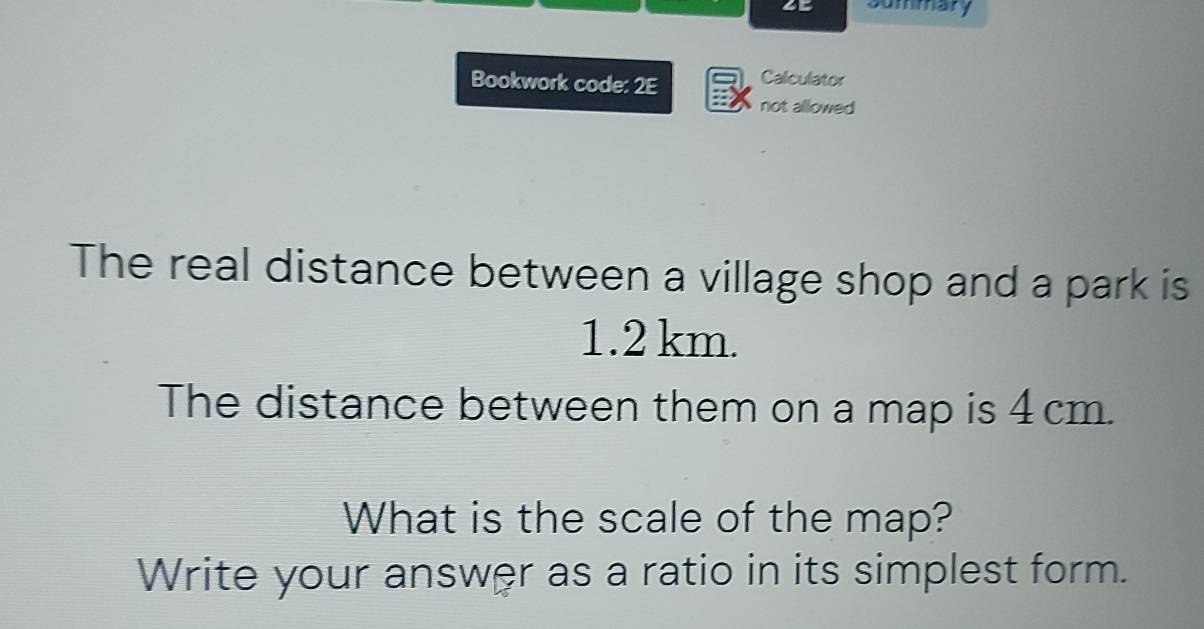 ∠E Summary 
Bookwork code: 2E Calculator 
not allowed 
The real distance between a village shop and a park is
1.2 km. 
The distance between them on a map is 4 cm. 
What is the scale of the map? 
Write your answer as a ratio in its simplest form.