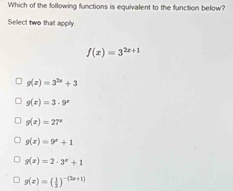 Which of the following functions is equivalent to the function below?
Select two that apply.
f(x)=3^(2x+1)
g(x)=3^(2x)+3
g(x)=3· 9^x
g(x)=27^x
g(x)=9^x+1
g(x)=2· 3^x+1
g(x)=( 1/3 )^-(2x+1)