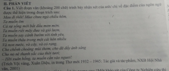 phản việt 
Cầu 1. Viết đoạn văn (khoảng 200 chữ) trình bày nhận xét của anh/ chị về đặc điểm của ngôn ngữ 
được thể hiện trong đoạn trịch sau: 
Tạ muần âm Mau đi thời! Mùa chưa ngà chiều hăm, 
Cá xự sống mới bắt đầu mơn môn, 
Ta muồn riết máy đua và giả lượn. 
Ta muôn say cảnh bướm với tình yêu 
Ta muốn thầu trong một cái hôn nhiều 
Và nạn nước, và cây, và có rạng, 
Cho chếnh choáng mùi thơm, cho đã đẩy ảnh sáng 
Cho no nệ thanh sắc của thời tưới; 
- Hội xuân hồng, ta muồn cân vào người! 
văn, 2001) (Trích Vội vàng, Xuân Diệu, in trong Thơ mới 1932 = 1945: Tác giả và tác phẩm, NXB Hội Nhà 
Môt khío sát của Công ty Nghiên cấng thứ