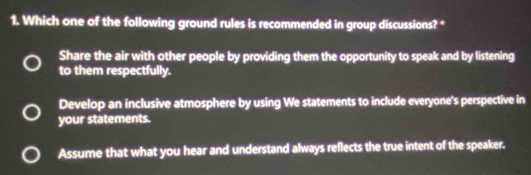 Which one of the following ground rules is recommended in group discussions? *
Share the air with other people by providing them the opportunity to speak and by listening
to them respectfully.
Develop an inclusive atmosphere by using We statements to include everyone's perspective in
your statements.
Assume that what you hear and understand always reflects the true intent of the speaker.