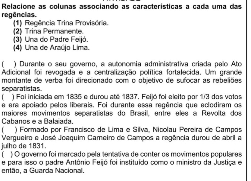 Relacione as colunas associando as características a cada uma das 
regências. 
(1) Regência Trina Provisória. 
(2) Trina Permanente. 
(3) Una do Padre Feijó. 
(4) Una de Araújo Lima. 
( ) Durante o seu governo, a autonomia administrativa criada pelo Ato 
Adicional foi revogada e a centralização política fortalecida. Um grande 
montante de verba foi direcionado com o objetivo de sufocar as rebeliões 
separatistas. 
) Foi iniciada em 1835 e durou até 1837. Feijó foi eleito por 1/3 dos votos 
e era apoiado pelos liberais. Foi durante essa regência que eclodiram os 
maiores movimentos separatistas do Brasil, entre eles a Revolta dos 
Cabanos e a Balaiada. 
( ) Formado por Francisco de Lima e Silva, Nicolau Pereira de Campos 
Vergueiro e José Joaquim Carneiro de Campos a regência durou de abril a 
julho de 1831. 
) O governo foi marcado pela tentativa de conter os movimentos populares 
e para isso o padre Antônio Feijó foi instituído como o ministro da Justiça e 
então, a Guarda Nacional.