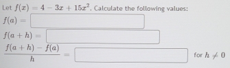 Let f(x)=4-3x+15x^2. Calculate the following values:
f(a)=□
f(a+h)=□
 (f(a+h)-f(a))/h =□ for h!= 0