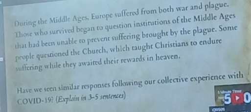 During the Middle Ages, Europe suffered from both war and plague. 
Those who survived began to question institutions of the Middle Ages 
that had been unable to prevent suffering brought by the plague. Some 
people questioned the Church, which taught Christians to endure 
suffering while they awaited their rewards in heaven. 
Have we seen similar responses following our collective experience with 
COVID-19? (Explain in 3-5 sentences)