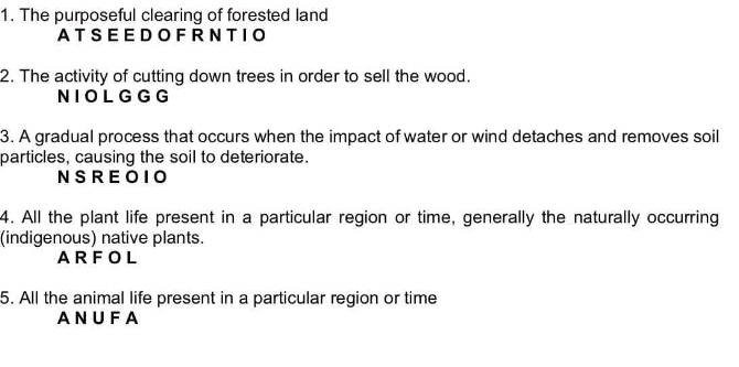 The purposeful clearing of forested land
ATSEEDOFRNTIO
2. The activity of cutting down trees in order to sell the wood.
NIOL G G G
3. A gradual process that occurs when the impact of water or wind detaches and removes soil
particles, causing the soil to deteriorate.
NSREOIO
4. All the plant life present in a particular region or time, generally the naturally occurring
(indigenous) native plants.
ARFOL
5. All the animal life present in a particular region or time
ANUFA