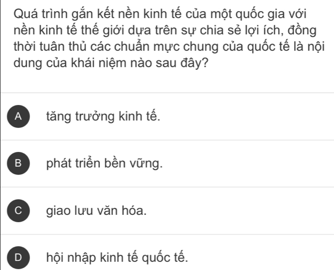 Quá trình gắn kết nền kinh tế của một quốc gia với
nền kinh tế thế giới dựa trên sự chia sẻ lợi ích, đồng
thời tuân thủ các chuẩn mực chung của quốc tế là nội
dung của khái niệm nào sau đây?
A tăng trưởng kinh tế.
B phát triển bền vững.
C giao lưu văn hóa.
D hội nhập kinh tế quốc tế.