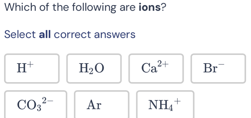 Which of the following are ions?
Select all correct answers
H^+
H_2O
Ca^(2+)
Br^-
CO_3^(2-) Ar NH_4^+