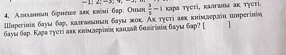 -1; 2; -3; 4; −
4. Алиханньн бірнеше аяк киімі бар. Оньн  3/5 -i κара тγсті, κаланы ак тусті. 
Шнηррегінін бауы бар, калганьньη бауы жок. Аκ τγсτі аяк киімлердіη ширегінін 
бауы бар. Кара тусті аяк киімдерінін кандай бθлігініη бауы бар? [ ]