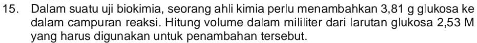 Dalam suatu uji biokimia, seorang ahli kimia perlu menambahkan 3,81 g glukosa ke 
dalam campuran reaksi. Hitung volume dalam mililiter dari larutan glukosa 2,53 M
yang harus digunakan untuk penambahan tersebut.