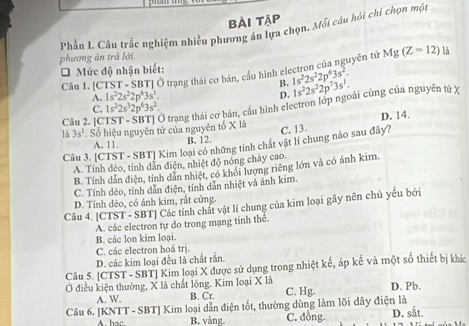 bài tập
Phần I. Câu trắc nghiệm nhiều phương án lựa chọn, Mỗi câu hỏi chi chọn một
phương ản trả lời.
* Mức độ nhận biết: Câu 1. [CTST - SBT] Ở trạng thái cơ bản, cấu hình electron của nguyên tử Mg(Z=12) là
B. 1s^22s^22p^63s^2.
A. 1s^22s^22p^63s^1.
D. 1s^22s^22p^73s^1.
Câu 2. [CTST - SBT] Ở trạng thái cơ bản, cấu hình electron lớp ngoài cùng của nguyên tử X
C. 1s^22s^32p^63s^2.
là 3s^1. Số hiệu nguyên tử của nguyên tố X là D. 14.
C. 13.
A. 11. B. 12.
Câu 3. [CTST - SBT] Kim loại có những tính chất vật lí chung nào sau đây?
A. Tính dẻo, tính dẫn điện, nhiệt độ nóng chảy cao.
B. Tính dẫn điện, tính dẫn nhiệt, có khổi lượng riêng lớn và có ánh kim.
C. Tính dẻo, tính dẫn điện, tính dẫn nhiệt và ánh kim.
D. Tính dèo, có ánh kim, rất cứng.
Câu 4. [CTST - SBT] Các tính chất vật lí chung của kim loại gây nên chủ yếu bởi
A. các electron tự do trong mạng tinh thể.
B. các lon kim loại.
C. các electron hoá trị.
D. các kim loại đều là chất rắn.
Câu 5. [CTST - SBT] Kim loại X được sử dụng trong nhiệt kế, áp kế và một số thiết bị khác
Ở điều kiện thường, X là chất lỏng. Kim loại X là
A. W. B. Cr. C. Hg.
D. Pb.
Câu 6. [KNTT - SBT] Kim loại dẫn điện tốt, thường dùng làm lõi dây điện là
A. bac. B. vàng. C. đồng. D. sắt.